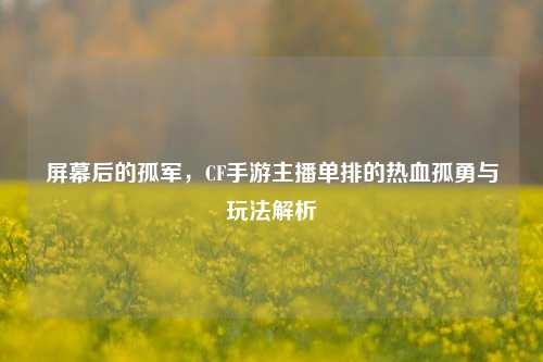 屏幕后的孤军,CF手游主播单排的热血孤勇与玩法解析