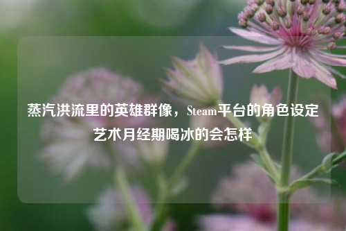蒸汽洪流里的英雄群像，Steam平台的角色设定艺术月经期喝冰的会怎样