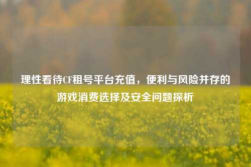 理性看待CF租号平台充值,便利与风险并存的游戏消费选择及安全问题探析