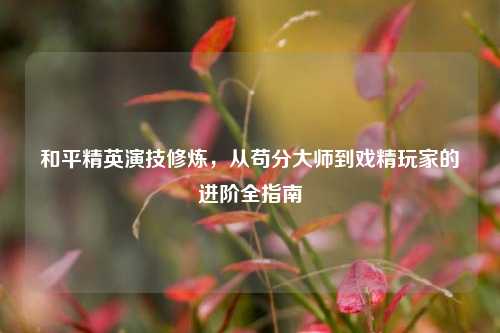 和平精英演技修炼,从苟分大师到戏精玩家的进阶全指南