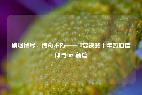 硝烟散尽,传奇不朽——CF总决赛十年热血信仰与2026新篇