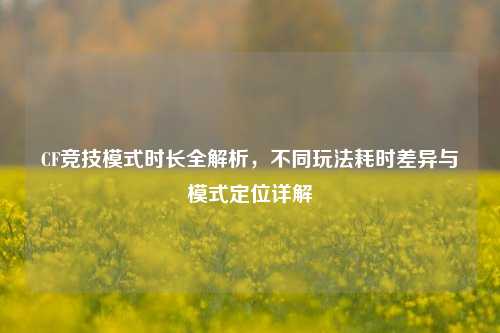 CF竞技模式时长全解析,不同玩法耗时差异与模式定位详解