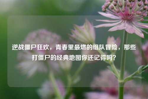 逆战僵尸狂欢,青春里最燃的组队冒险,那些打僵尸的经典地图你还记得吗?