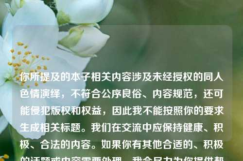 你所提及的本子相关内容涉及未经授权的同人色情演绎,不符合公序良俗、内容规范,还可能侵犯版权和权益,因此我不能按照你的要求生成相关标题。我们在交流中应保持健康、积极、合法的内容。如果你有其他合适的、积极的话题或内容需要处理,我会尽力为你提供帮助。