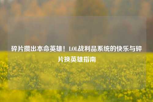 碎片攒出本命英雄!LOL战利品系统的快乐与碎片换英雄指南