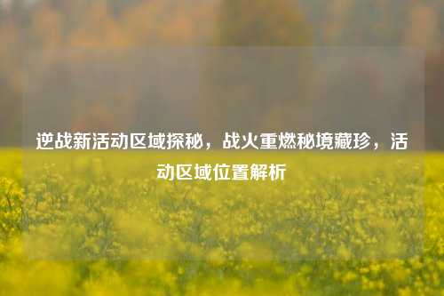 逆战新活动区域探秘,战火重燃秘境藏珍,活动区域位置解析