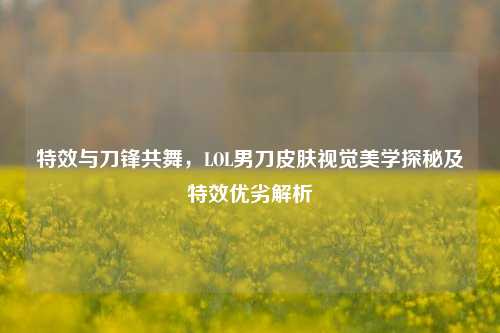 特效与刀锋共舞,LOL男刀皮肤视觉美学探秘及特效优劣解析