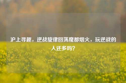 沪上寻趣,逆战旋律回荡魔都烟火,玩逆战的人还多吗?