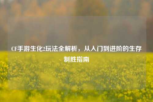 CF手游生化2玩法全解析,从入门到进阶的生存制胜指南