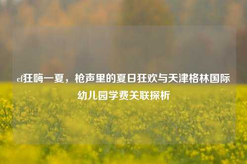 cf狂嗨一夏,枪声里的夏日狂欢与天津格林国际幼儿园学费关联探析