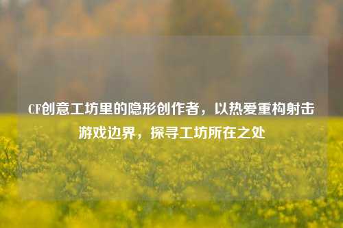 CF创意工坊里的隐形创作者,以热爱重构射击游戏边界,探寻工坊所在之处