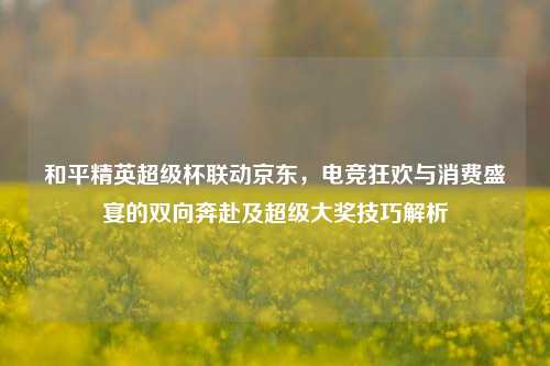 和平精英超级杯联动京东,电竞狂欢与消费盛宴的双向奔赴及超级大奖技巧解析