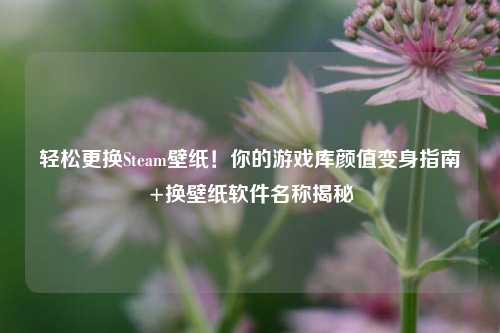 轻松更换Steam壁纸!你的游戏库颜值变身指南+换壁纸软件名称揭秘