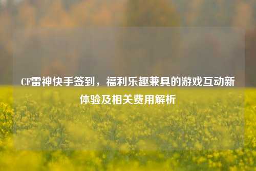 CF雷神快手签到,福利乐趣兼具的游戏互动新体验及相关费用解析