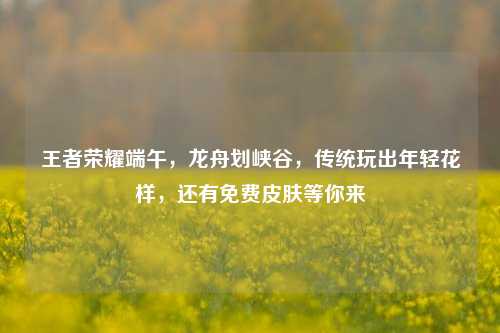 王者荣耀端午,龙舟划峡谷,传统玩出年轻花样,还有免费皮肤等你来