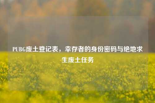 PUBG废土登记表,幸存者的身份密码与绝地求生废土任务