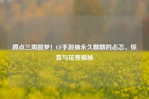 蹲点三周圆梦!CF手游抽永久麒麟的忐忑、惊喜与花费揭秘