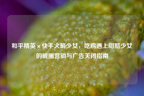 和平精英×快手火箭少女，吃鸡遇上甜酷少女的破圈营销与广告关闭指南
