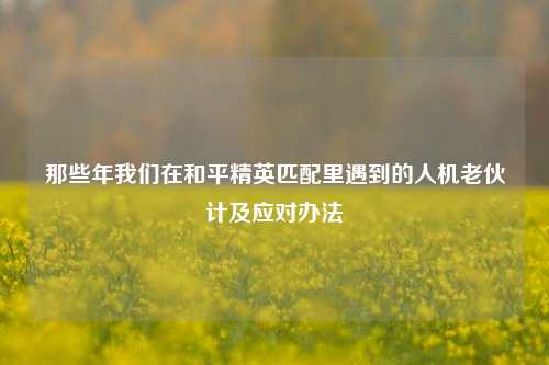 那些年我们在和平精英匹配里遇到的人机老伙计及应对办法
