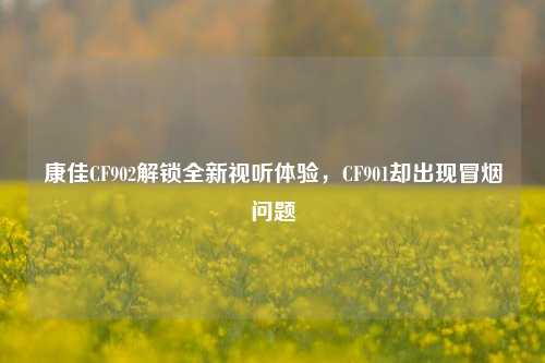 康佳CF902解锁全新视听体验,CF901却出现冒烟问题