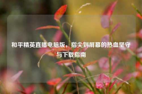 和平精英直播电脑版,指尖到屏幕的热血坚守与下载指南