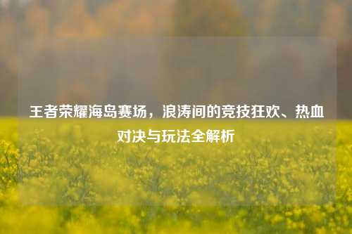 王者荣耀海岛赛场,浪涛间的竞技狂欢、热血对决与玩法全解析