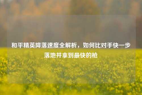 和平精英降落速度全解析,如何比对手快一步落地并拿到最快的枪