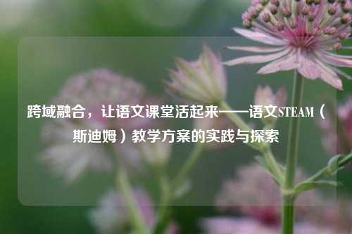 跨域融合,让语文课堂活起来——语文STEAM(斯迪姆)教学方案的实践与探索