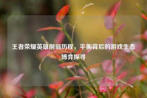 王者荣耀英雄削弱历程，平衡背后的游戏生态博弈探寻