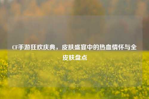 CF手游狂欢庆典,皮肤盛宴中的热血情怀与全皮肤盘点