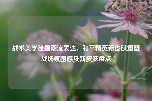 战术美学碰撞潮流表达,和平精英新皮肤重塑战场氛围感及新皮肤盘点