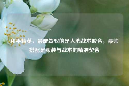 和平精英,最难驾驭的是人心战术咬合,最帅搭配是服装与战术的精准契合